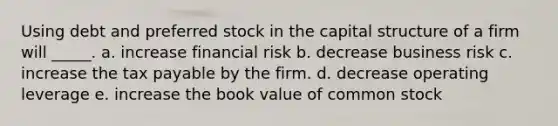 Using debt and preferred stock in the capital structure of a firm will _____. a. increase financial risk b. decrease business risk c. increase the tax payable by the firm. d. decrease operating leverage e. increase the book value of common stock