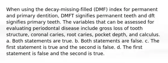 When using the decay-missing-filled (DMF) index for permanent and primary dentition, DMFT signifies permanent teeth and dft signifies primary teeth. The variables that can be assessed for evaluating periodontal disease include gross loss of tooth structure, coronal caries, root caries, pocket depth, and calculus. a. Both statements are true. b. Both statements are false. c. The first statement is true and the second is false. d. The first statement is false and the second is true.