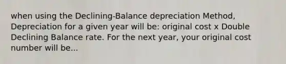 when using the Declining-Balance depreciation Method, Depreciation for a given year will be: original cost x Double Declining Balance rate. For the next year, your original cost number will be...