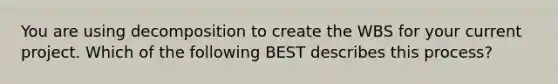 You are using decomposition to create the WBS for your current project. Which of the following BEST describes this process?