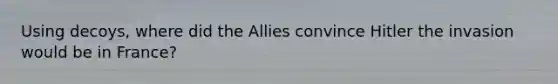 Using decoys, where did the Allies convince Hitler the invasion would be in France?