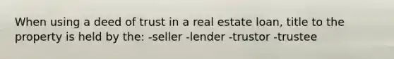 When using a deed of trust in a real estate loan, title to the property is held by the: -seller -lender -trustor -trustee