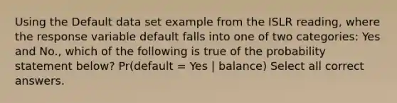 Using the Default data set example from the ISLR reading, where the response variable default falls into one of two categories: Yes and No., which of the following is true of the probability statement below? Pr(default = Yes | balance) Select all correct answers.