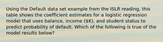 Using the Default data set example from the ISLR reading, this table shows the coefficient estimates for a logistic regression model that uses balance, income (K), and student status to predict probability of default. Which of the following is true of the model results below?