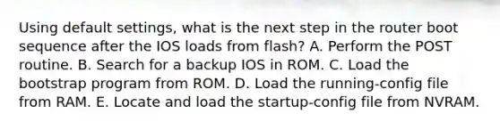 Using default settings, what is the next step in the router boot sequence after the IOS loads from flash? A. Perform the POST routine. B. Search for a backup IOS in ROM. C. Load the bootstrap program from ROM. D. Load the running-config file from RAM. E. Locate and load the startup-config file from NVRAM.