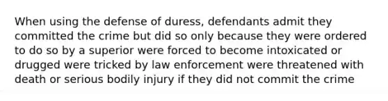 When using the defense of duress, defendants admit they committed the crime but did so only because they were ordered to do so by a superior were forced to become intoxicated or drugged were tricked by law enforcement were threatened with death or serious bodily injury if they did not commit the crime