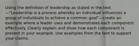 Using the definition of leadership as stated in the text—"Leadership is a process whereby an individual influences a group of individuals to achieve a common goal"—create an example where a leader uses and demonstrates each component effectively. Clearly explain and show how each component is present in your example. Use examples from the text to support your claims.