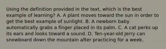 Using the definition provided in the text, which is the best example of learning? A. A plant moves toward the sun in order to get the best example of sunlight. B. A newborn baby automatically grabs a finger placed in its palm. C. A cat perks up its ears and looks toward a sound. D. Ten-year-old Jerry can snowboard down the mountain after practicing for a week.