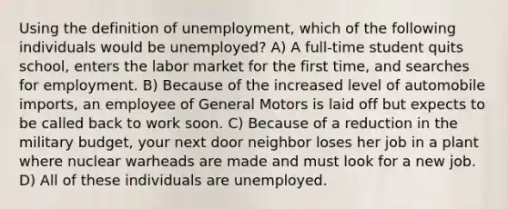 Using the definition of unemployment, which of the following individuals would be unemployed? A) A full-time student quits school, enters the labor market for the first time, and searches for employment. B) Because of the increased level of automobile imports, an employee of General Motors is laid off but expects to be called back to work soon. C) Because of a reduction in the military budget, your next door neighbor loses her job in a plant where nuclear warheads are made and must look for a new job. D) All of these individuals are unemployed.