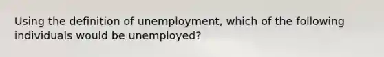 Using the definition of unemployment, which of the following individuals would be unemployed?