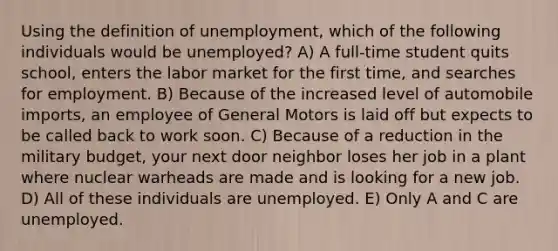 Using the definition of unemployment, which of the following individuals would be unemployed? A) A full-time student quits school, enters the labor market for the first time, and searches for employment. B) Because of the increased level of automobile imports, an employee of General Motors is laid off but expects to be called back to work soon. C) Because of a reduction in the military budget, your next door neighbor loses her job in a plant where nuclear warheads are made and is looking for a new job. D) All of these individuals are unemployed. E) Only A and C are unemployed.