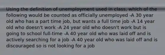 Using the definition of unemployment used in class, which of the following would be counted as officially unemployed -A 30 year old who has a part time job, but wants a full time job -A 14 year old who doesn't work -A 24 year old who doesn't work but is going to school full-time -A 40 year old who was laid off and is actively searching for a job -A 40 year old who was laid off and is discouraged so is not looking for a job