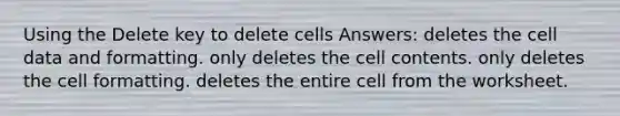 Using the Delete key to delete cells Answers: deletes the cell data and formatting. only deletes the cell contents. only deletes the cell formatting. deletes the entire cell from the worksheet.