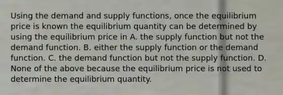 Using the demand and supply​ functions, once the equilibrium price is known the equilibrium quantity can be determined by using the equilibrium price in A. the supply function but not the demand function. B. either the supply function or the demand function. C. the demand function but not the supply function. D. None of the above because the equilibrium price is not used to determine the equilibrium quantity.