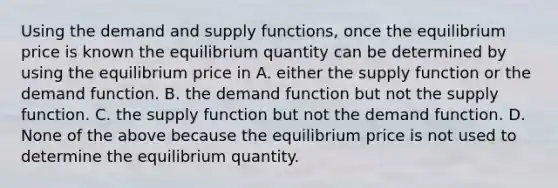 Using the demand and supply​ functions, once the equilibrium price is known the equilibrium quantity can be determined by using the equilibrium price in A. either the supply function or the demand function. B. the demand function but not the supply function. C. the supply function but not the demand function. D. None of the above because the equilibrium price is not used to determine the equilibrium quantity.