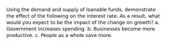 Using the demand and supply of loanable funds, demonstrate the effect of the following on the interest rate. As a result, what would you expect to be the impact of the change on growth? a. Government increases spending. b. Businesses become more productive. c. People as a whole save more.