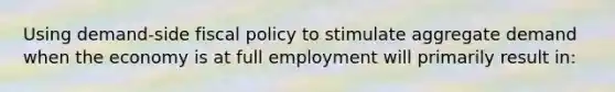 Using demand-side fiscal policy to stimulate aggregate demand when the economy is at full employment will primarily result in: