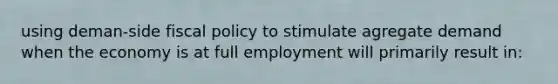 using deman-side fiscal policy to stimulate agregate demand when the economy is at full employment will primarily result in: