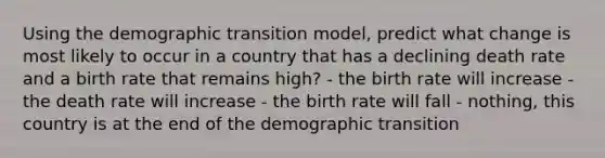 Using the demographic transition model, predict what change is most likely to occur in a country that has a declining death rate and a birth rate that remains high? - the birth rate will increase - the death rate will increase - the birth rate will fall - nothing, this country is at the end of the demographic transition