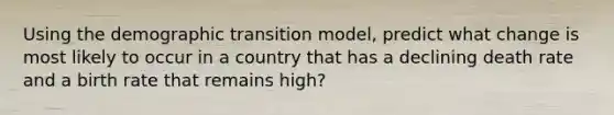 Using the demographic transition model, predict what change is most likely to occur in a country that has a declining death rate and a birth rate that remains high?