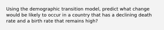 Using the demographic transition model, predict what change would be likely to occur in a country that has a declining death rate and a birth rate that remains high?