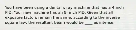 You have been using a dental x-ray machine that has a 4-inch PID. Your new machine has an 8- inch PID. Given that all exposure factors remain the same, according to the inverse square law, the resultant beam would be ____ as intense.