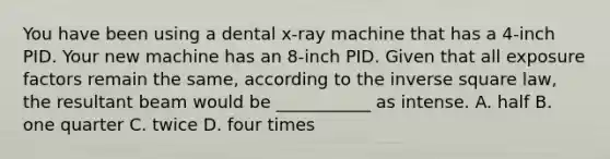 You have been using a dental x-ray machine that has a 4-inch PID. Your new machine has an 8-inch PID. Given that all exposure factors remain the same, according to the inverse square law, the resultant beam would be ___________ as intense. A. half B. one quarter C. twice D. four times