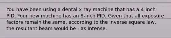 You have been using a dental x-ray machine that has a 4-inch PID. Your new machine has an 8-inch PID. Given that all exposure factors remain the same, according to the inverse square law, the resultant beam would be - as intense.