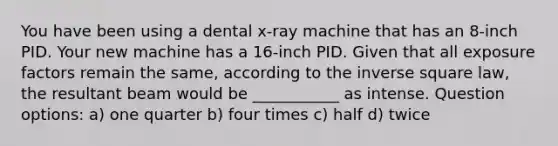 You have been using a dental x-ray machine that has an 8-inch PID. Your new machine has a 16-inch PID. Given that all exposure factors remain the same, according to the inverse square law, the resultant beam would be ___________ as intense. Question options: a) one quarter b) four times c) half d) twice