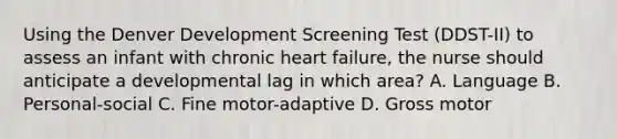 Using the Denver Development Screening Test (DDST-II) to assess an infant with chronic heart failure, the nurse should anticipate a developmental lag in which area? A. Language B. Personal-social C. Fine motor-adaptive D. Gross motor