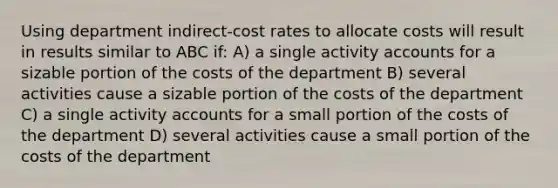 Using department indirect-cost rates to allocate costs will result in results similar to ABC if: A) a single activity accounts for a sizable portion of the costs of the department B) several activities cause a sizable portion of the costs of the department C) a single activity accounts for a small portion of the costs of the department D) several activities cause a small portion of the costs of the department