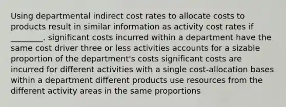 Using departmental indirect cost rates to allocate costs to products result in similar information as activity cost rates if ________. significant costs incurred within a department have the same cost driver three or less activities accounts for a sizable proportion of the department's costs significant costs are incurred for different activities with a single cost-allocation bases within a department different products use resources from the different activity areas in the same proportions