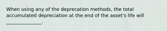 When using any of the deprecation​ methods, the total accumulated depreciation at the end of the​ asset's life will​ _______________.