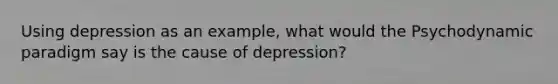 Using depression as an example, what would the Psychodynamic paradigm say is the cause of depression?