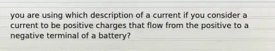 you are using which description of a current if you consider a current to be positive charges that flow from the positive to a negative terminal of a battery?