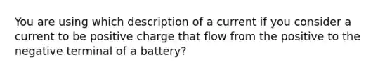 You are using which description of a current if you consider a current to be positive charge that flow from the positive to the negative terminal of a battery?