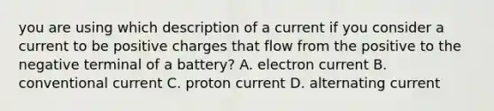 you are using which description of a current if you consider a current to be positive charges that flow from the positive to the negative terminal of a battery? A. electron current B. conventional current C. proton current D. alternating current