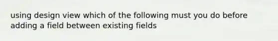 using design view which of the following must you do before adding a field between existing fields