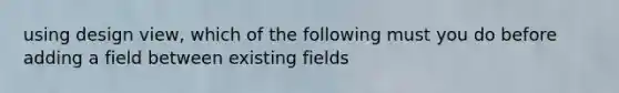 using design view, which of the following must you do before adding a field between existing fields