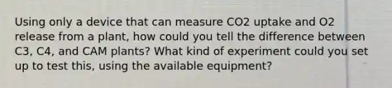 Using only a device that can measure CO2 uptake and O2 release from a plant, how could you tell the difference between C3, C4, and CAM plants? What kind of experiment could you set up to test this, using the available equipment?