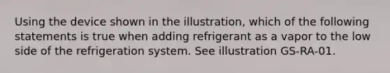 Using the device shown in the illustration, which of the following statements is true when adding refrigerant as a vapor to the low side of the refrigeration system. See illustration GS-RA-01.