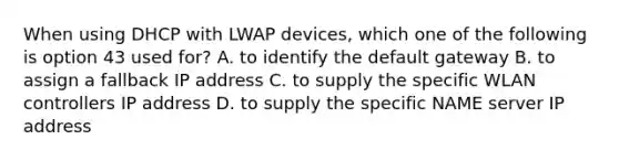 When using DHCP with LWAP devices, which one of the following is option 43 used for? A. to identify the default gateway B. to assign a fallback IP address C. to supply the specific WLAN controllers IP address D. to supply the specific NAME server IP address