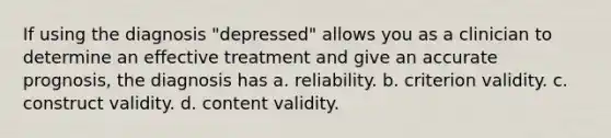 If using the diagnosis "depressed" allows you as a clinician to determine an effective treatment and give an accurate prognosis, the diagnosis has a. reliability. b. criterion validity. c. construct validity. d. content validity.