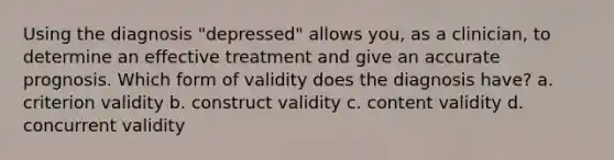 Using the diagnosis "depressed" allows you, as a clinician, to determine an effective treatment and give an accurate prognosis. Which form of validity does the diagnosis have? a. criterion validity b. construct validity c. content validity d. concurrent validity