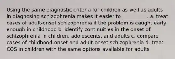 Using the same diagnostic criteria for children as well as adults in diagnosing schizophrenia makes it easier to __________. a. treat cases of adult-onset schizophrenia if the problem is caught early enough in childhood b. identify continuities in the onset of schizophrenia in children, adolescents, and adults c. compare cases of childhood-onset and adult-onset schizophrenia d. treat COS in children with the same options available for adults