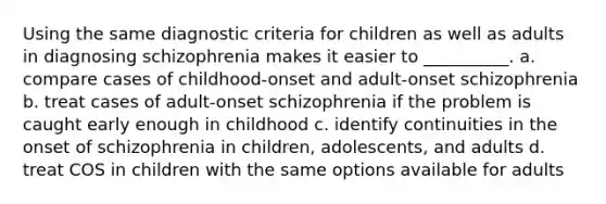 Using the same diagnostic criteria for children as well as adults in diagnosing schizophrenia makes it easier to __________. a. compare cases of childhood-onset and adult-onset schizophrenia b. treat cases of adult-onset schizophrenia if the problem is caught early enough in childhood c. identify continuities in the onset of schizophrenia in children, adolescents, and adults d. treat COS in children with the same options available for adults