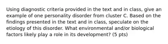 Using diagnostic criteria provided in the text and in class, give an example of one personality disorder from cluster C. Based on the findings presented in the text and in class, speculate on the etiology of this disorder. What environmental and/or biological factors likely play a role in its development? (5 pts)