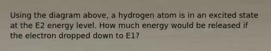 Using the diagram above, a hydrogen atom is in an excited state at the E2 energy level. How much energy would be released if the electron dropped down to E1?