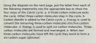 Using the diagram on the next page, put the letter from each of the following statements into the appropriate box to show the four steps of the Calvin cycle. a. A three-carbon molecule exits the cycle. Other three-carbon molecules stay in the cycle. b. Carbon dioxide is added to the Calvin cycle. c. Energy is used to convert the remaining three-carbon molecules into five-carbon molecules. d. Energy is used to split six-carbon molecules. Three-carbon molecules are formed and rearranged. e. When two three-carbon molecules have left the cycle they bond to form a six-carbon sugar (glucose).