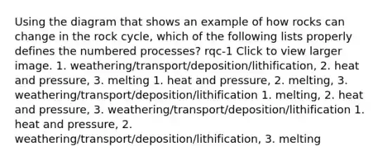 Using the diagram that shows an example of how rocks can change in the rock cycle, which of the following lists properly defines the numbered processes? rqc-1 Click to view larger image. 1. weathering/transport/deposition/lithification, 2. heat and pressure, 3. melting 1. heat and pressure, 2. melting, 3. weathering/transport/deposition/lithification 1. melting, 2. heat and pressure, 3. weathering/transport/deposition/lithification 1. heat and pressure, 2. weathering/transport/deposition/lithification, 3. melting